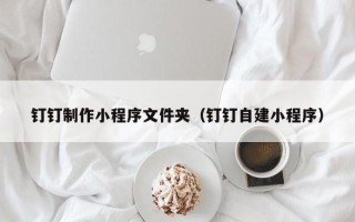 北京钉钉制作小程序文件夹（钉钉自建小程序）