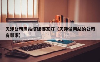 北京天津公司网站搭建哪家好（天津做网站的公司有哪家）