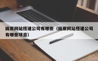 北京固原网站搭建公司有哪些（固原网站搭建公司有哪些项目）