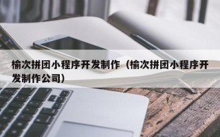 北京榆次拼团小程序开发制作（榆次拼团小程序开发制作公司）