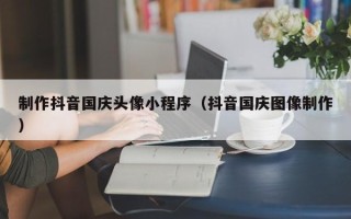 北京制作抖音国庆头像小程序（抖音国庆图像制作）